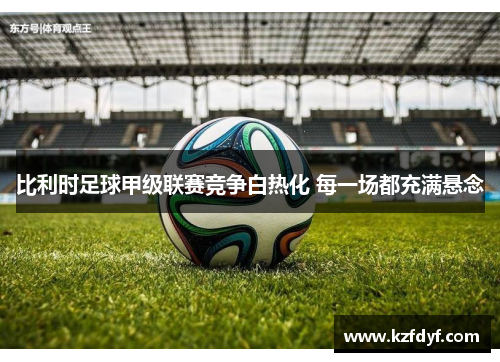 比利时足球甲级联赛竞争白热化 每一场都充满悬念 比利时足球甲级联赛竞争白热化 每一场都充满悬念