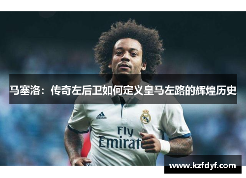 马塞洛:传奇左后卫如何定义皇马左路的辉煌历史 马塞洛:传奇左后卫如何定义皇马左路的辉煌历史