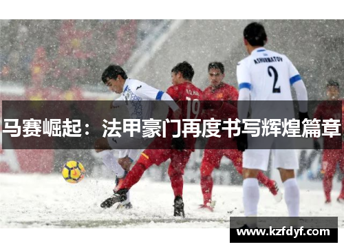 马赛崛起:法甲豪门再度书写辉煌篇章 马赛崛起:法甲豪门再度书写辉煌篇章
