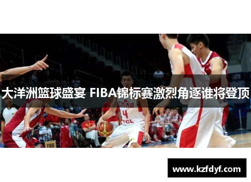 大洋洲篮球盛宴 FIBA锦标赛激烈角逐谁将登顶 大洋洲篮球盛宴 FIBA锦标赛激烈角逐谁将登顶