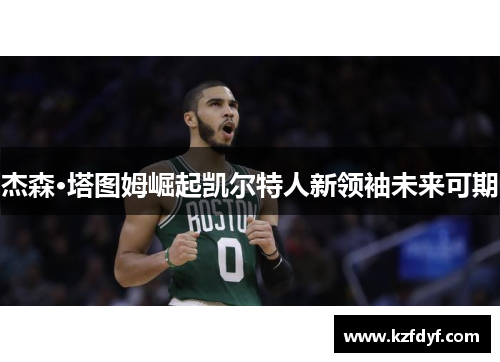 杰森·塔图姆崛起凯尔特人新领袖未来可期 杰森·塔图姆崛起凯尔特人新领袖未来可期
