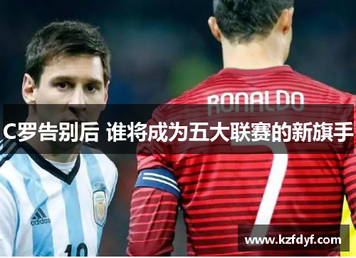 C罗告别后 谁将成为五大联赛的新旗手 C罗告别后 谁将成为五大联赛的新旗手