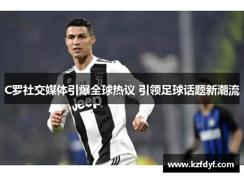 C罗社交媒体引爆全球热议 引领足球话题新潮流 C罗社交媒体引爆全球热议 引领足球话题新潮流