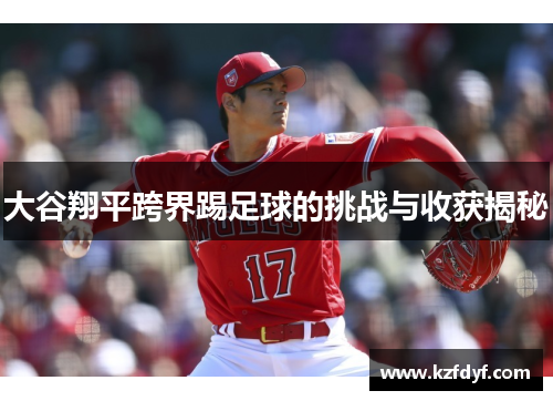 大谷翔平跨界踢足球的挑战与收获揭秘 大谷翔平跨界踢足球的挑战与收获揭秘