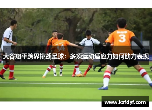 大谷翔平跨界挑战足球:多项运动适应力如何助力表现 大谷翔平跨界挑战足球:多项运动适应力如何助力表现