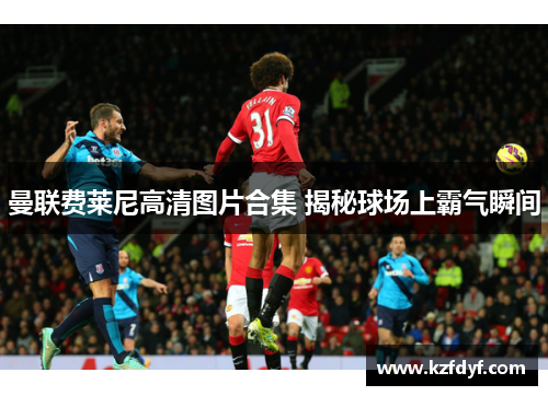 曼联费莱尼高清图片合集 揭秘球场上霸气瞬间 曼联费莱尼高清图片合集 揭秘球场上霸气瞬间