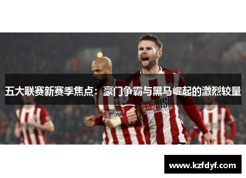 五大联赛新赛季焦点:豪门争霸与黑马崛起的激烈较量 五大联赛新赛季焦点:豪门争霸与黑马崛起的激烈较量